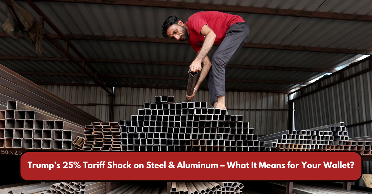 Trump’s 25% Tariff Shock on Steel & Aluminum – What It Means for Your Wallet?